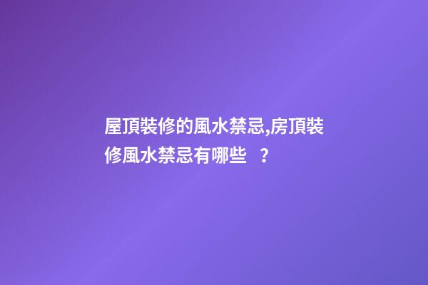 屋頂裝修的風水禁忌,房頂裝修風水禁忌有哪些？